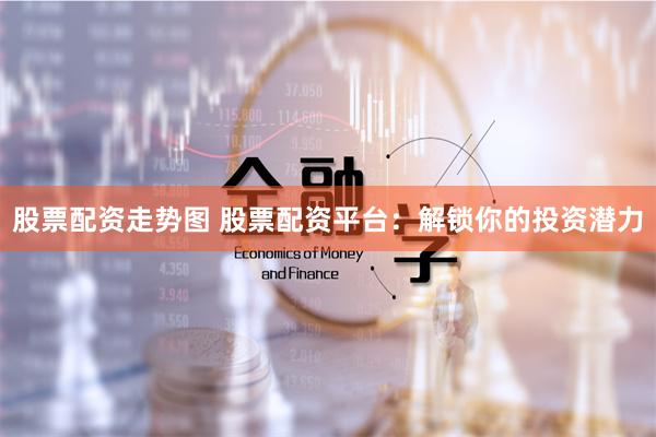 股票配资走势图 股票配资平台：解锁你的投资潜力